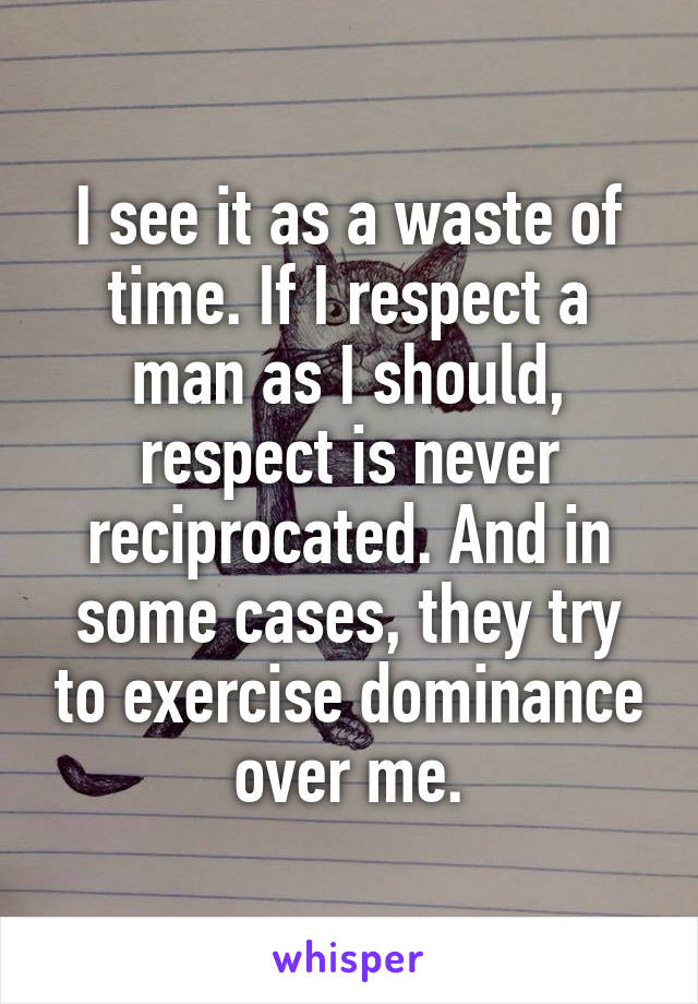 I see it as a waste of time. If I respect a man as I should, respect is never reciprocated. And in some cases, they try to exercise dominance over me.