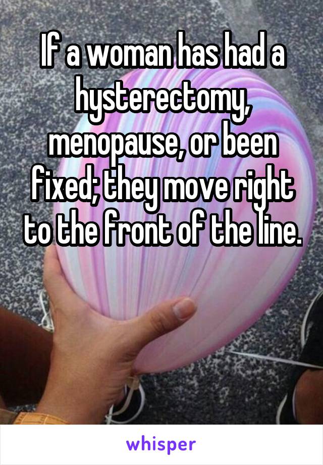 If a woman has had a hysterectomy, menopause, or been fixed; they move right to the front of the line.



