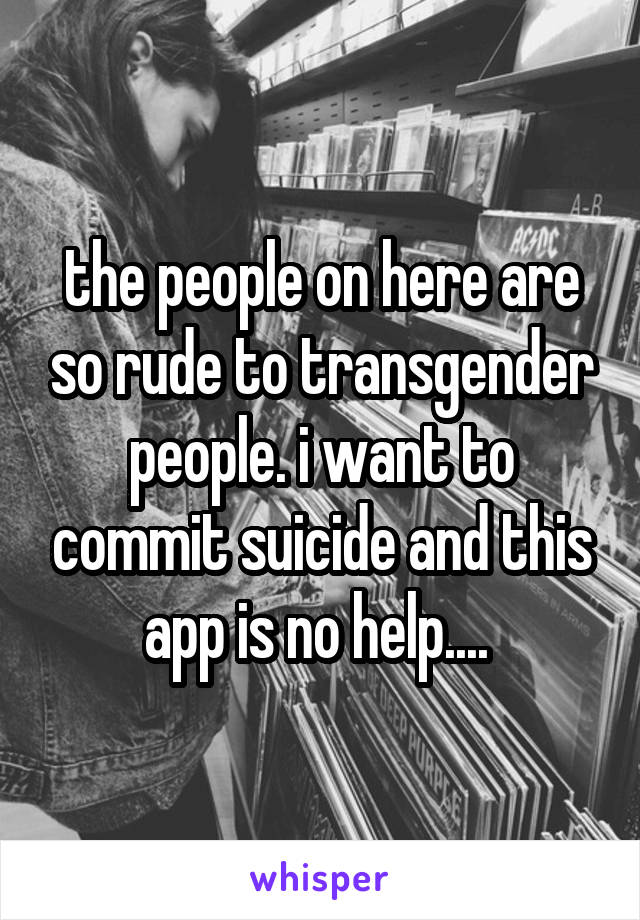 the people on here are so rude to transgender people. i want to commit suicide and this app is no help.... 