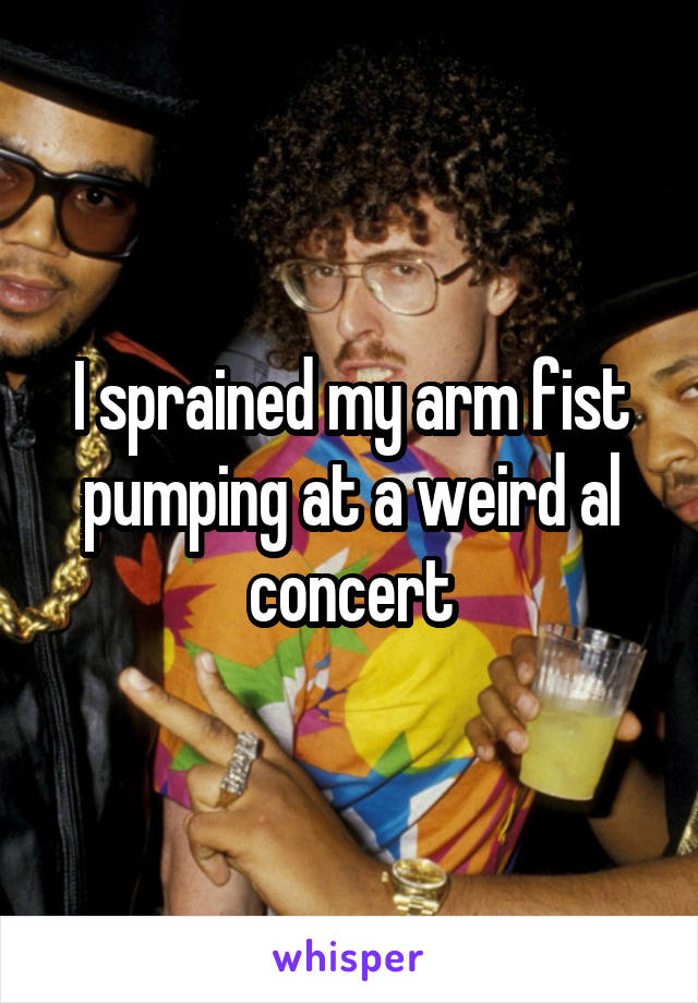 I sprained my arm fist pumping at a weird al concert