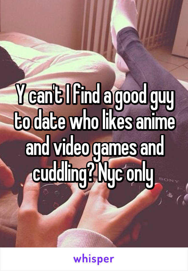 Y can't I find a good guy to date who likes anime and video games and cuddling? Nyc only 