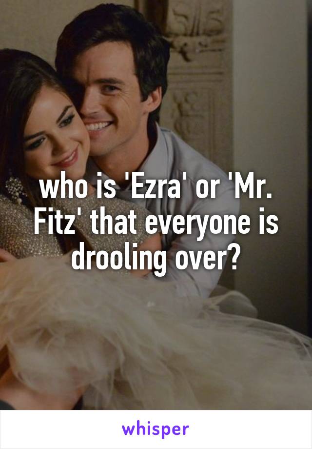 who is 'Ezra' or 'Mr. Fitz' that everyone is drooling over?