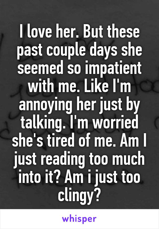 I love her. But these past couple days she seemed so impatient with me. Like I'm annoying her just by talking. I'm worried she's tired of me. Am I just reading too much into it? Am i just too clingy?