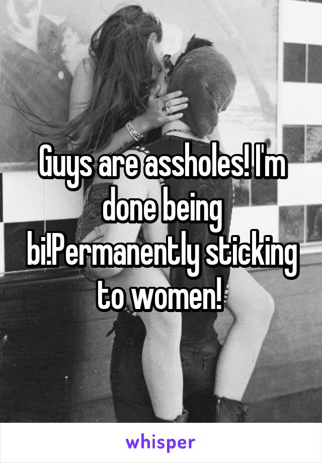 Guys are assholes! I'm done being bi!Permanently sticking to women! 