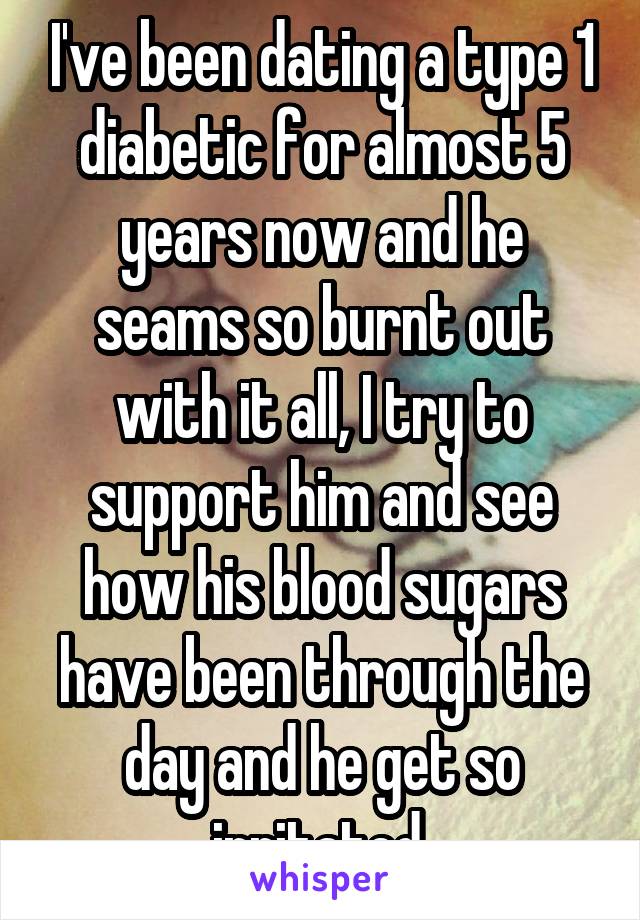 I've been dating a type 1 diabetic for almost 5 years now and he seams so burnt out with it all, I try to support him and see how his blood sugars have been through the day and he get so irritated.