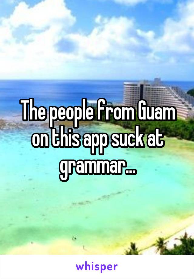 The people from Guam on this app suck at grammar...