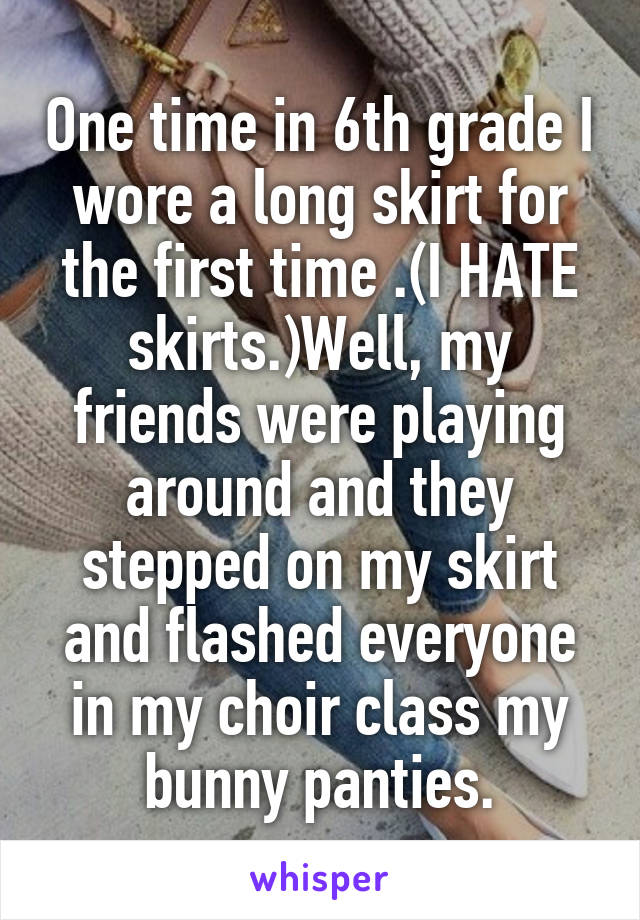 One time in 6th grade I wore a long skirt for the first time .(I HATE skirts.)Well, my friends were playing around and they stepped on my skirt and flashed everyone in my choir class my bunny panties.