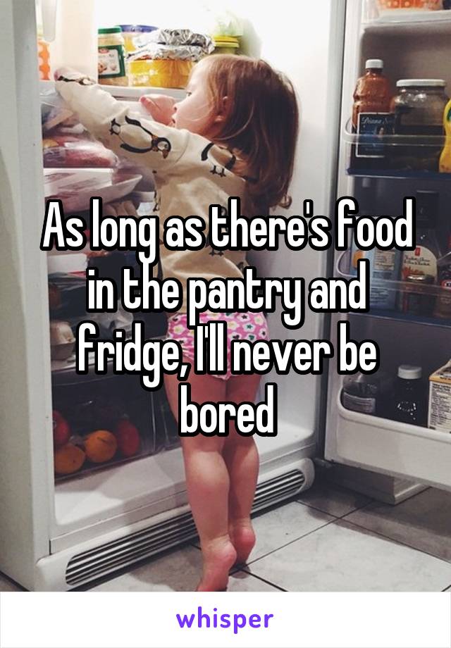 As long as there's food in the pantry and fridge, I'll never be bored