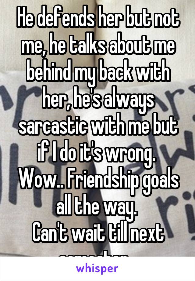 He defends her but not me, he talks about me behind my back with her, he's always sarcastic with me but if I do it's wrong. 
Wow.. Friendship goals all the way. 
Can't wait till next semester...