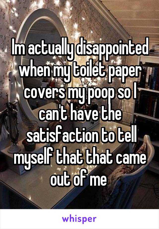 Im actually disappointed when my toilet paper covers my poop so I can't have the
 satisfaction to tell myself that that came out of me 