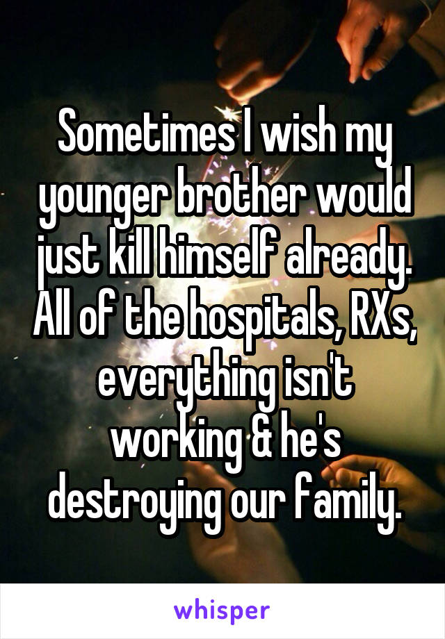 Sometimes I wish my younger brother would just kill himself already. All of the hospitals, RXs, everything isn't working & he's destroying our family.