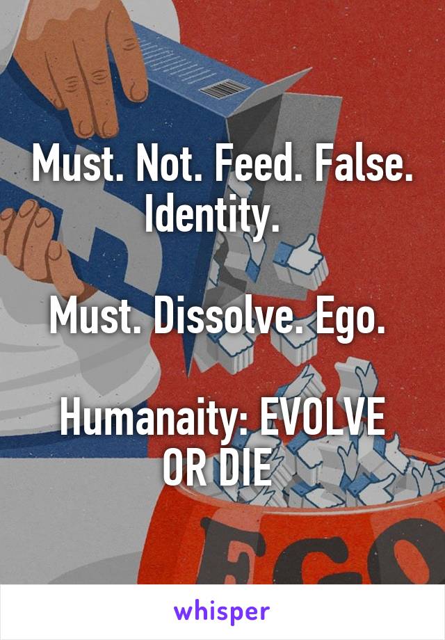 Must. Not. Feed. False. Identity.  

Must. Dissolve. Ego. 

Humanaity: EVOLVE OR DIE 