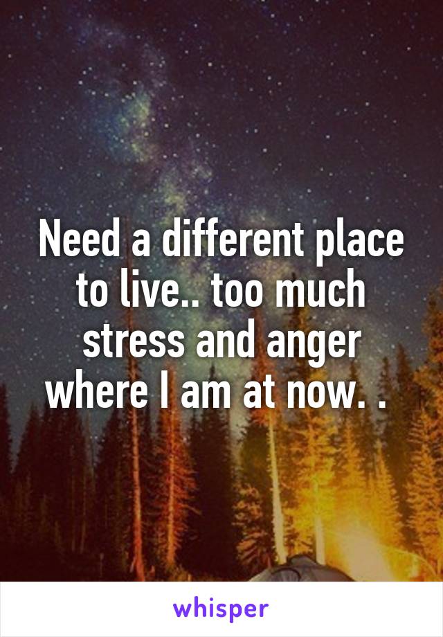 Need a different place to live.. too much stress and anger where I am at now. . 