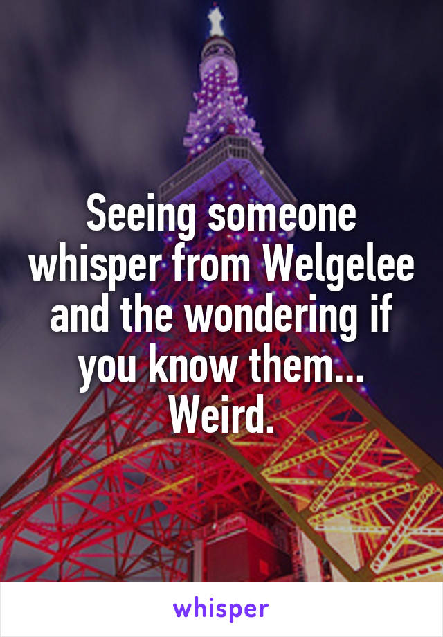 Seeing someone whisper from Welgelee and the wondering if you know them... Weird.