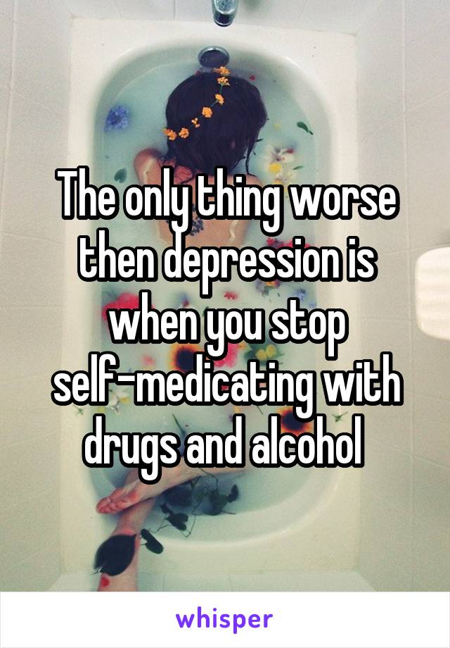 The only thing worse then depression is when you stop self-medicating with drugs and alcohol 