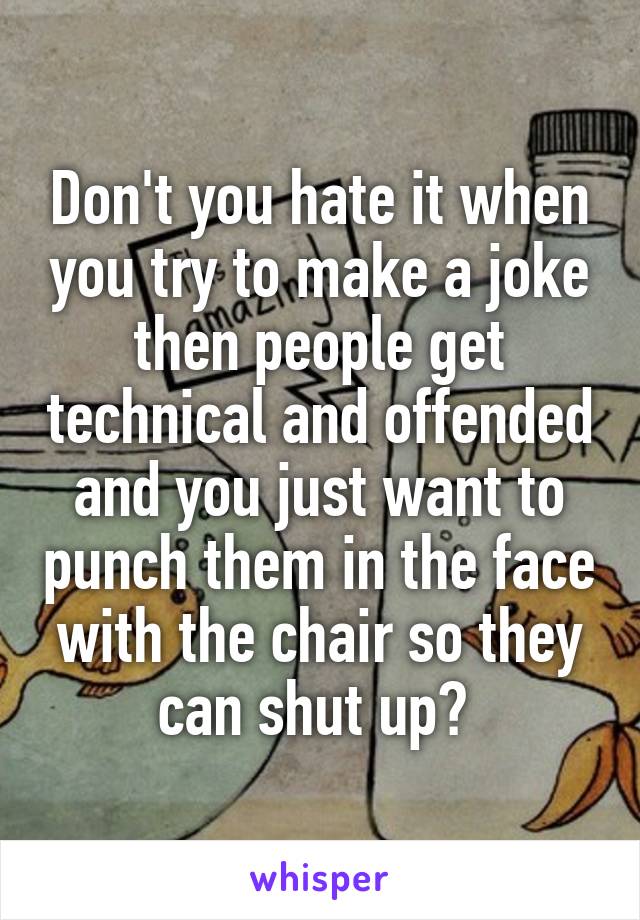 Don't you hate it when you try to make a joke then people get technical and offended and you just want to punch them in the face with the chair so they can shut up? 