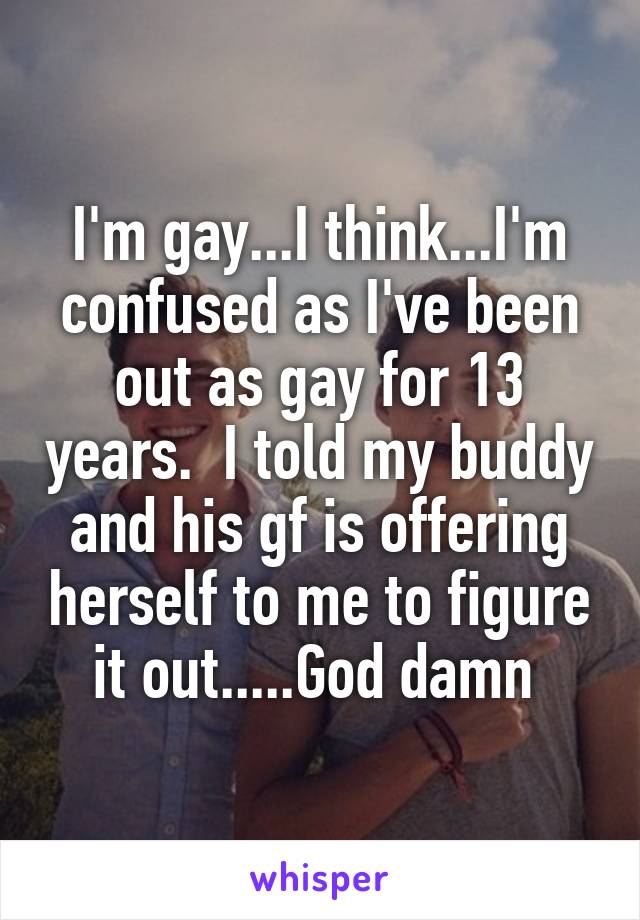 I'm gay...I think...I'm confused as I've been out as gay for 13 years.  I told my buddy and his gf is offering herself to me to figure it out.....God damn 