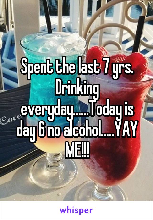 Spent the last 7 yrs. Drinking everyday......Today is day 6 no alcohol.....YAY ME!!!