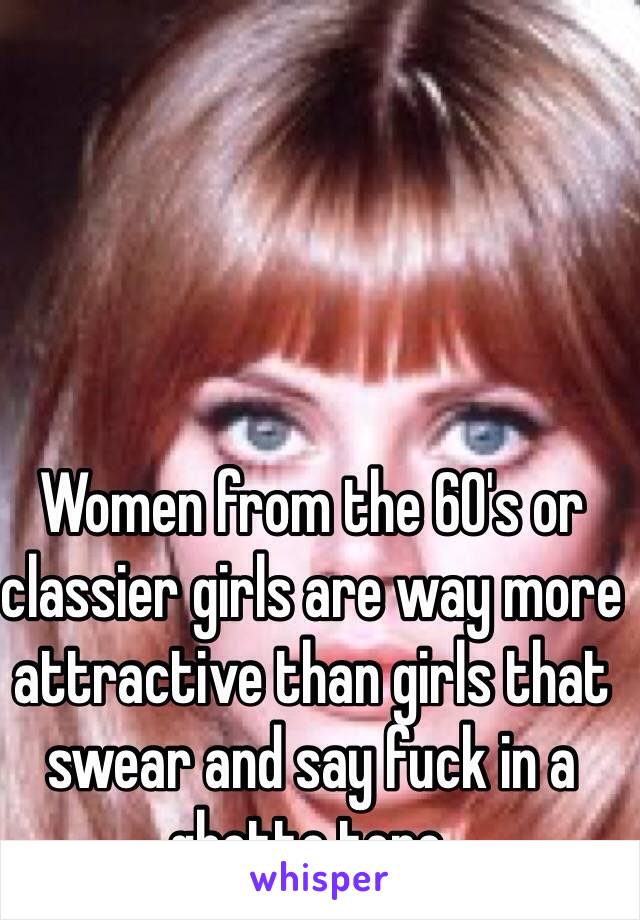 Women from the 60's or classier girls are way more attractive than girls that swear and say fuck in a ghetto tone. 