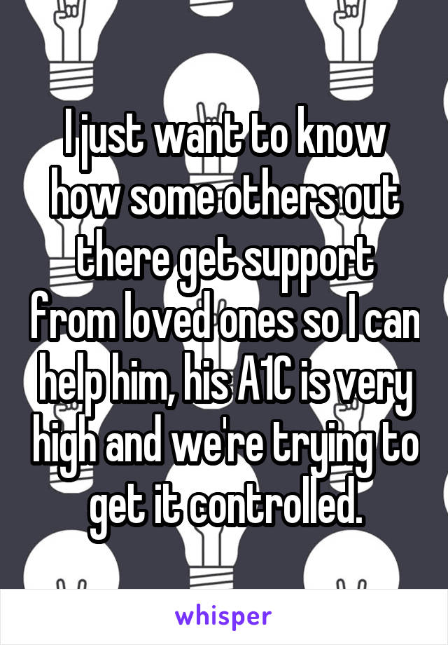 I just want to know how some others out there get support from loved ones so I can help him, his A1C is very high and we're trying to get it controlled.