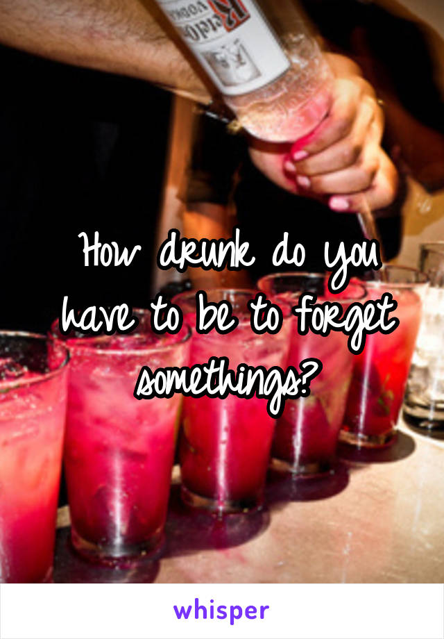 How drunk do you have to be to forget somethings?