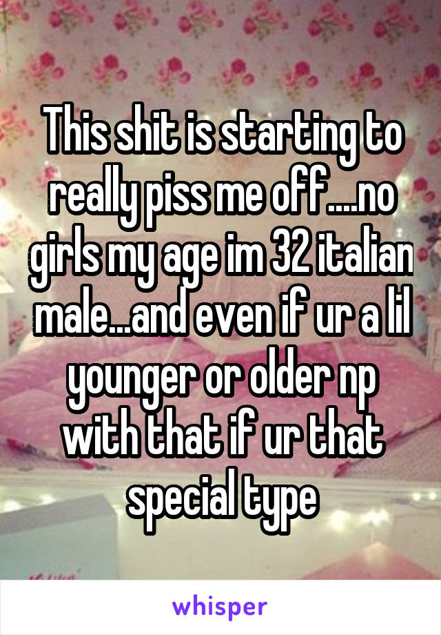 This shit is starting to really piss me off....no girls my age im 32 italian male...and even if ur a lil younger or older np with that if ur that special type