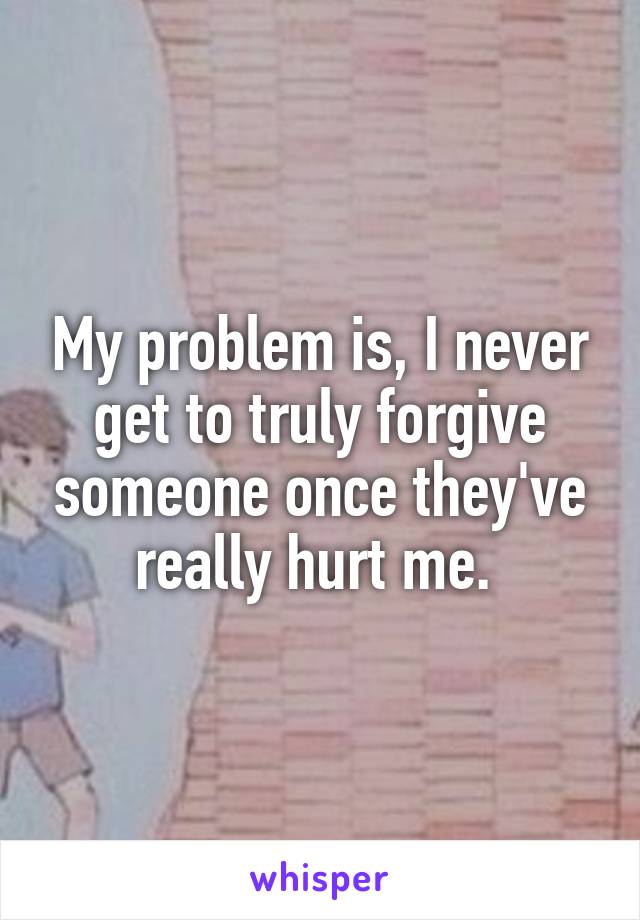 My problem is, I never get to truly forgive someone once they've really hurt me. 