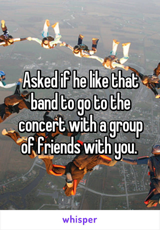 Asked if he like that band to go to the concert with a group of friends with you. 