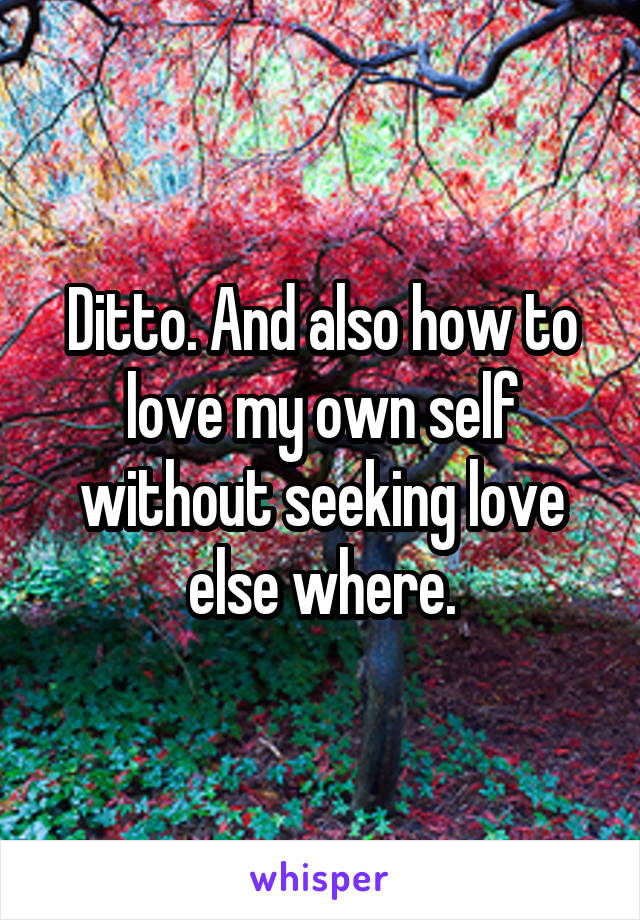 Ditto. And also how to love my own self without seeking love else where.