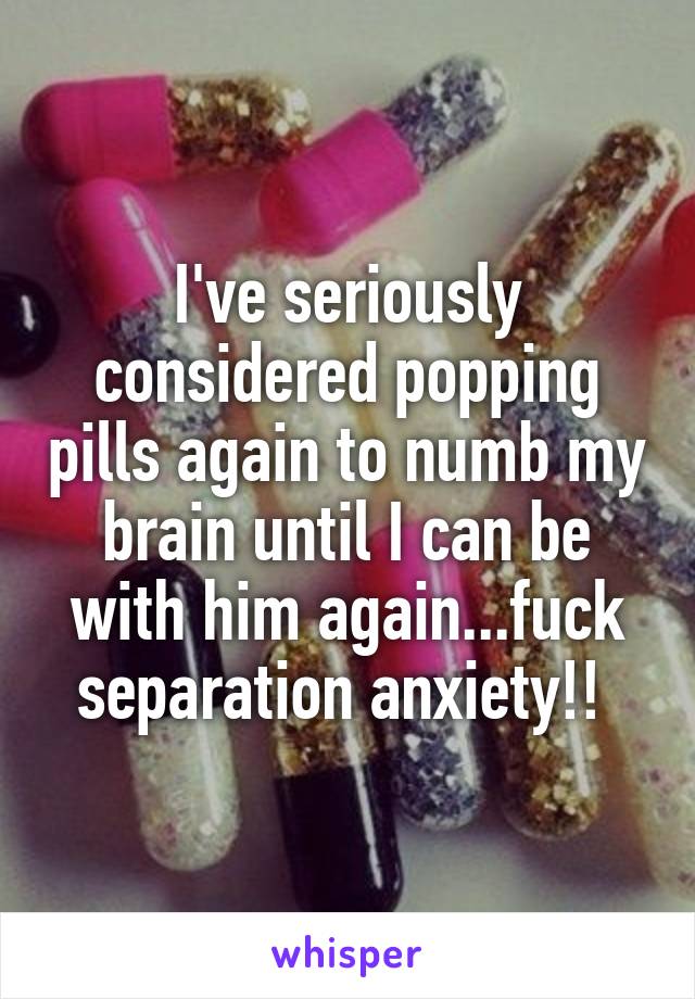 I've seriously considered popping pills again to numb my brain until I can be with him again...fuck separation anxiety!! 