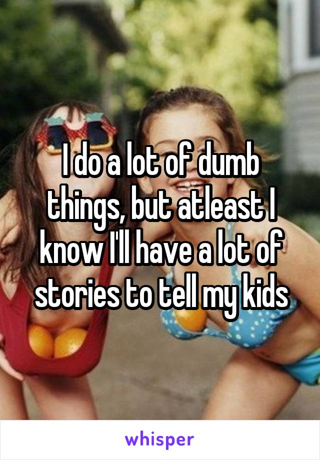 I do a lot of dumb things, but atleast I know I'll have a lot of stories to tell my kids