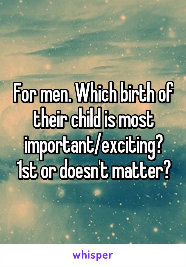 For men. Which birth of their child is most important/exciting? 1st or doesn't matter?