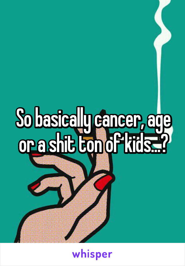 So basically cancer, age or a shit ton of kids...?