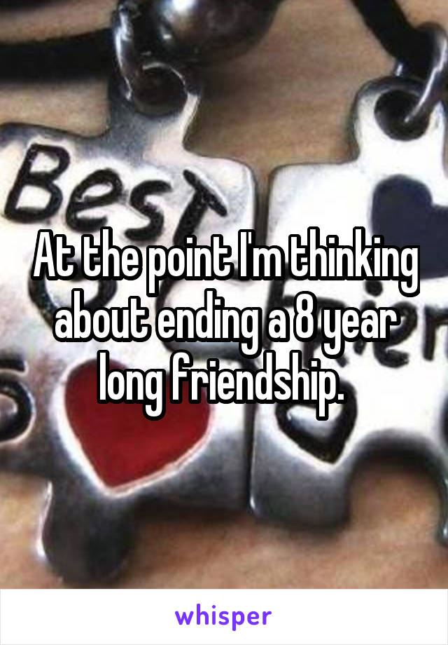 At the point I'm thinking about ending a 8 year long friendship. 