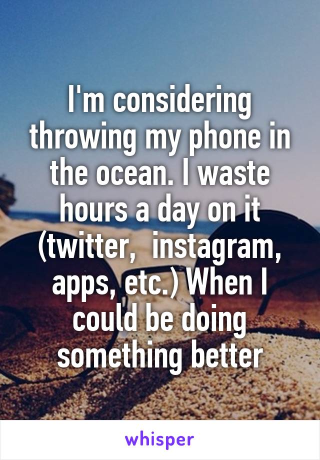 I'm considering throwing my phone in the ocean. I waste hours a day on it (twitter,  instagram, apps, etc.) When I could be doing something better