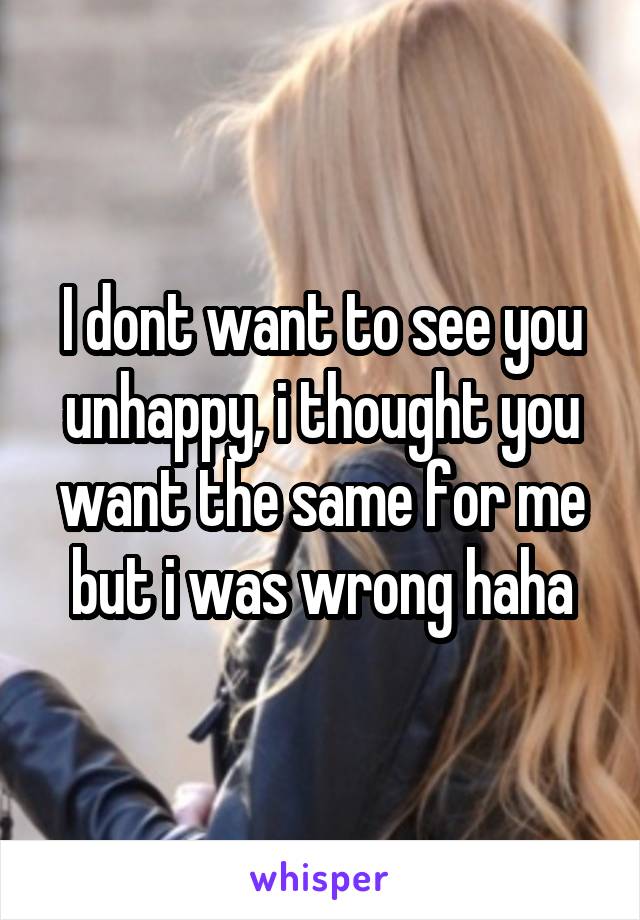 I dont want to see you unhappy, i thought you want the same for me but i was wrong haha