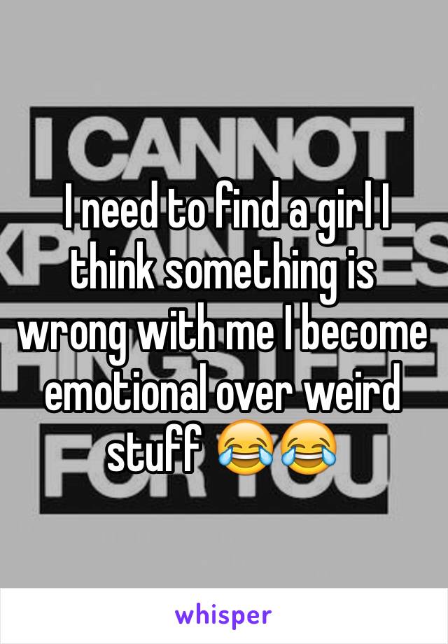  I need to find a girl I think something is wrong with me I become emotional over weird stuff 😂😂