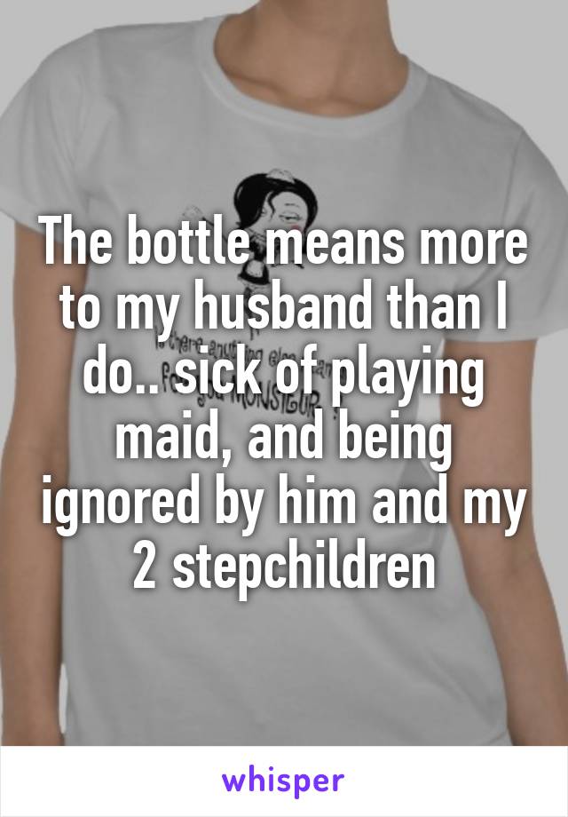 The bottle means more to my husband than I do.. sick of playing maid, and being ignored by him and my 2 stepchildren