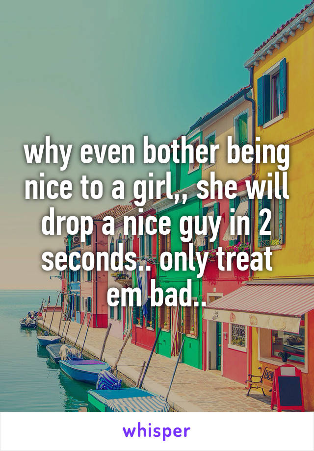 why even bother being nice to a girl,, she will drop a nice guy in 2 seconds.. only treat em bad..