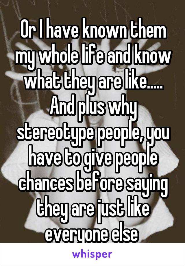 Or I have known them my whole life and know what they are like..... And plus why stereotype people, you have to give people chances before saying they are just like everyone else 