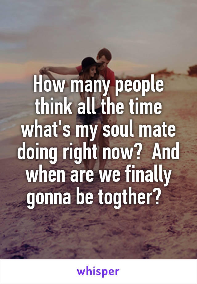 How many people think all the time what's my soul mate doing right now?  And when are we finally gonna be togther?  