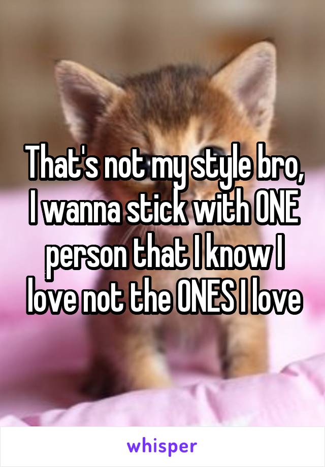 That's not my style bro, I wanna stick with ONE person that I know I love not the ONES I love