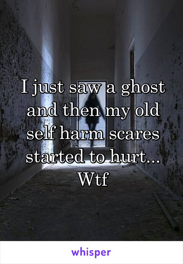 I just saw a ghost and then my old self harm scares started to hurt... Wtf