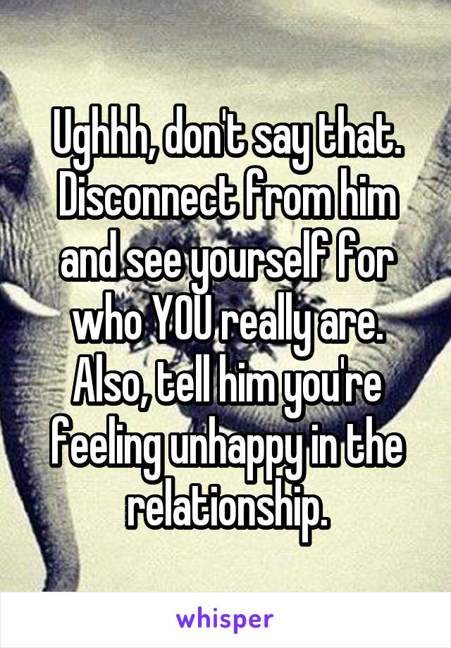 Ughhh, don't say that. Disconnect from him and see yourself for who YOU really are. Also, tell him you're feeling unhappy in the relationship.