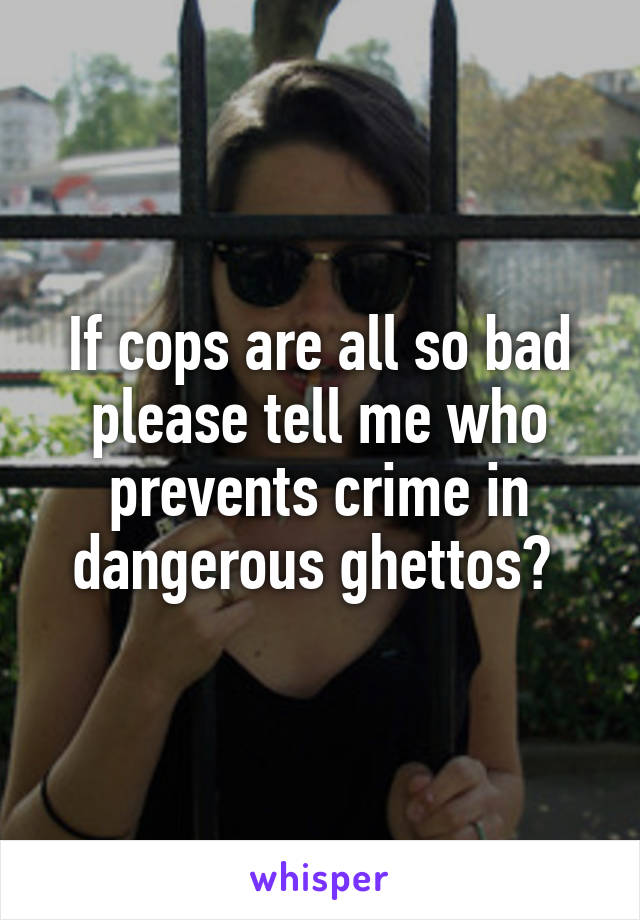 If cops are all so bad please tell me who prevents crime in dangerous ghettos? 