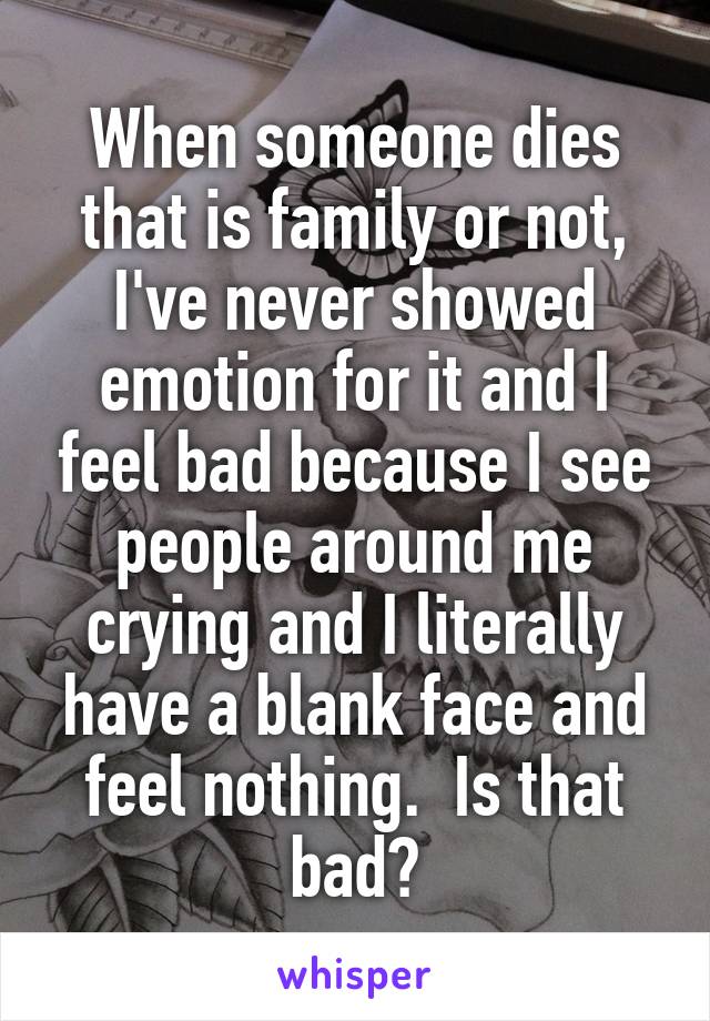 When someone dies that is family or not, I've never showed emotion for it and I feel bad because I see people around me crying and I literally have a blank face and feel nothing.  Is that bad?