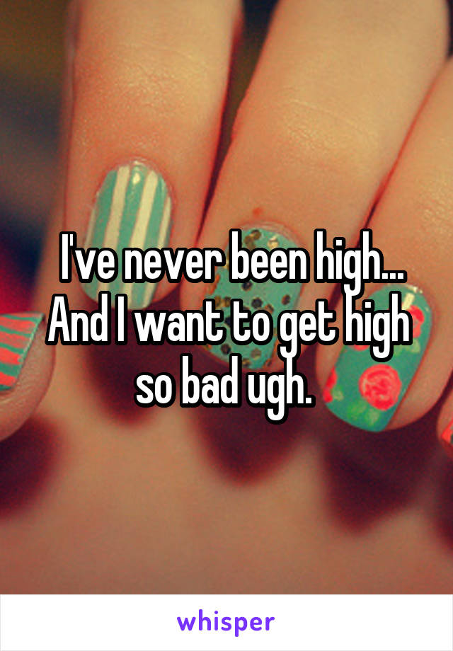  I've never been high... And I want to get high so bad ugh. 