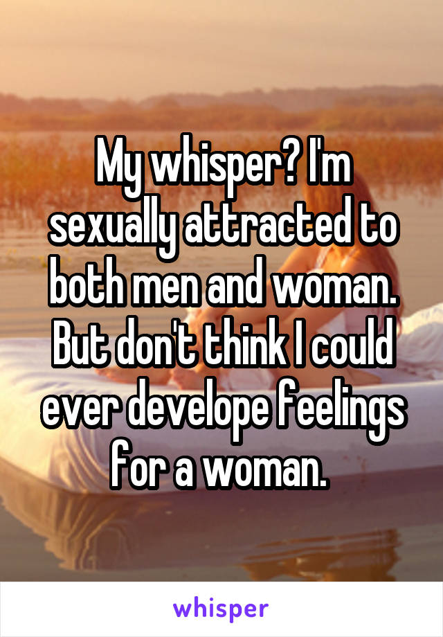 My whisper? I'm sexually attracted to both men and woman. But don't think I could ever develope feelings for a woman. 