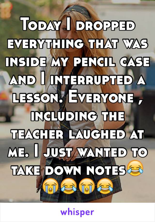 Today I dropped everything that was inside my pencil case and I interrupted a lesson. Everyone , including the teacher laughed at me. I just wanted to take down notes😂😭😂😭😂