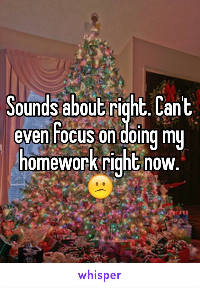 Sounds about right. Can't even focus on doing my homework right now. 😕